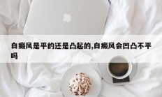 白癜风是平的还是凸起的,白癜风会凹凸不平吗