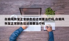 白癜风恢复正常肤色后还需要治疗吗,白癜风恢复正常肤色后还需要治疗吗