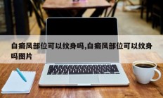 白癜风部位可以纹身吗,白癜风部位可以纹身吗图片