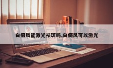 白癜风能激光祛斑吗,白癜风可以激光