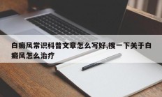 白癜风常识科普文章怎么写好,搜一下关于白癜风怎么治疗
