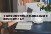 白癜风常识都有哪些问题呢,白癜风常识都有哪些问题呢怎么治疗