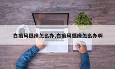 白癜风很痒怎么办,白癜风很痒怎么办啊