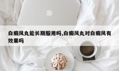 白癜风丸能长期服用吗,白癜风丸对白癜风有效果吗