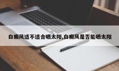 白癜风适不适合晒太阳,白癜风是否能晒太阳