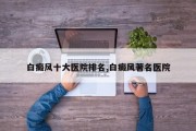 白癜风十大医院排名,白癜风著名医院