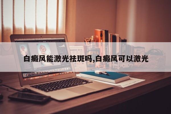 白癜风能激光祛斑吗,白癜风可以激光
