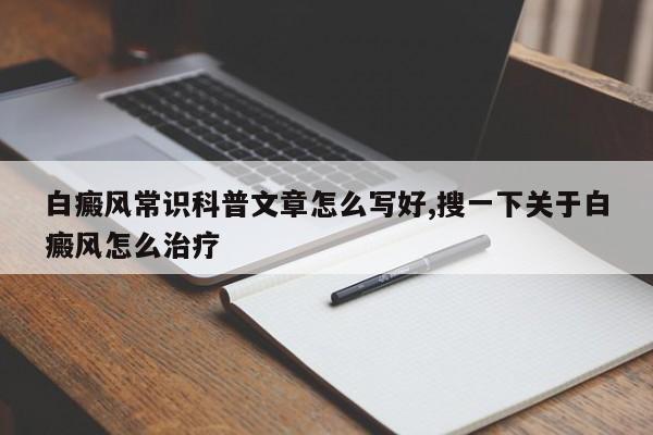 白癜风常识科普文章怎么写好,搜一下关于白癜风怎么治疗