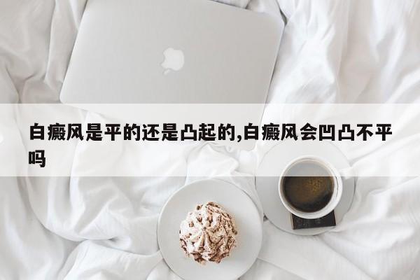 白癜风是平的还是凸起的,白癜风会凹凸不平吗