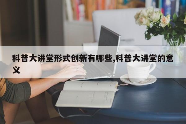 科普大讲堂形式创新有哪些,科普大讲堂的意义