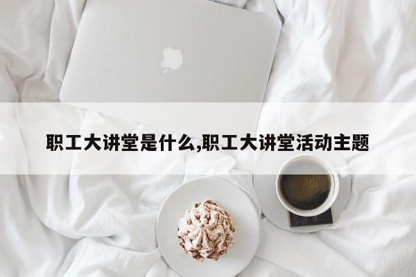 职工大讲堂是什么,职工大讲堂活动主题